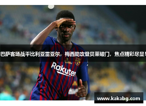 巴萨客场战平比利亚雷亚尔，梅西助攻登贝莱破门，焦点精彩尽显！