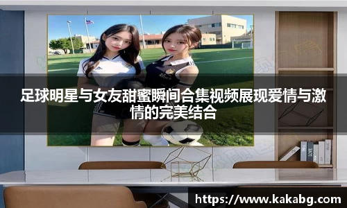 足球明星与女友甜蜜瞬间合集视频展现爱情与激情的完美结合