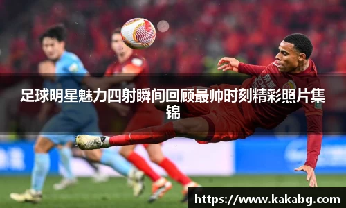 足球明星魅力四射瞬间回顾最帅时刻精彩照片集锦